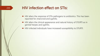 HIV infection effect on STIs:
 HIV alters the response of STIs pathogens to antibiotics. This has been
reported for chancroid and syphilis.
 HIV alters the clinical appearance and natural history of STI/RTI as in
genital herpes and syphilis.
 HIV-infected individuals have increased susceptibility to STI/RTI.
235
 