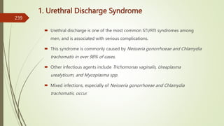 1. Urethral Discharge Syndrome
 Urethral discharge is one of the most common STI/RTI syndromes among
men, and is associated with serious complications.
 This syndrome is commonly caused by Neisseria gonorrhoeae and Chlamydia
trachomatis in over 98% of cases.
 Other infectious agents include Trichomonas vaginalis, Ureaplasma
urealyticum, and Mycoplasma spp.
 Mixed infections, especially of Neisseria gonorrhoeae and Chlamydia
trachomatis, occur.
239
 
