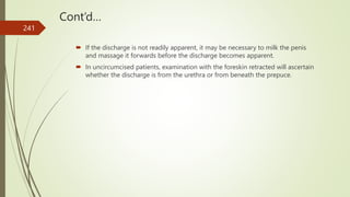 Cont’d…
 If the discharge is not readily apparent, it may be necessary to milk the penis
and massage it forwards before the discharge becomes apparent.
 In uncircumcised patients, examination with the foreskin retracted will ascertain
whether the discharge is from the urethra or from beneath the prepuce.
241
 