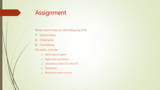 Assignment
Write short notes on the following STIs;
1. Gonorrhoea
2. Chlamydia
3. Candidiasis
For each, include;
o Aetiological agent
o Signs and symptoms
o Laboratory test/s for the STI
o Treatment
o Prevention and control
 