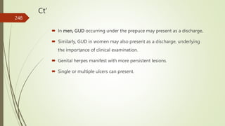 Ct’
 In men, GUD occurring under the prepuce may present as a discharge.
 Similarly, GUD in women may also present as a discharge, underlying
the importance of clinical examination.
 Genital herpes manifest with more persistent lesions.
 Single or multiple ulcers can present.
248
 