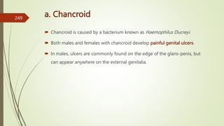 a. Chancroid
 Chancroid is caused by a bacterium known as Haemophilus Ducreyi.
 Both males and females with chancroid develop painful genital ulcers.
 In males, ulcers are commonly found on the edge of the glans-penis, but
can appear anywhere on the external genitalia.
249
 