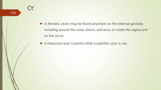 Ct’
 In females, ulcers may be found anywhere on the external genitalia
including around the vulva, clitoris, and anus, or inside the vagina and
on the cervix.
 A chancroid ulcer is painful while a syphilitic ulcer is not.
250
 