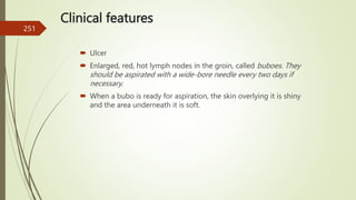 Clinical features
 Ulcer
 Enlarged, red, hot lymph nodes in the groin, called buboes. They
should be aspirated with a wide-bore needle every two days if
necessary.
 When a bubo is ready for aspiration, the skin overlying it is shiny
and the area underneath it is soft.
251
 