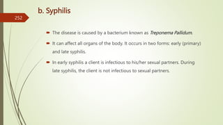 b. Syphilis
 The disease is caused by a bacterium known as Treponema Pallidum.
 It can affect all organs of the body. It occurs in two forms: early (primary)
and late syphilis.
 In early syphilis a client is infectious to his/her sexual partners. During
late syphilis, the client is not infectious to sexual partners.
252
 