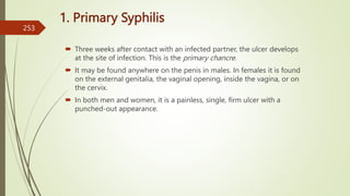 1. Primary Syphilis
 Three weeks after contact with an infected partner, the ulcer develops
at the site of infection. This is the primary chancre.
 It may be found anywhere on the penis in males. In females it is found
on the external genitalia, the vaginal opening, inside the vagina, or on
the cervix.
 In both men and women, it is a painless, single, firm ulcer with a
punched-out appearance.
253
 