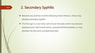 2. Secondary Syphilis
 Between two and four months following initial infection, clients may
develop secondary syphilis.
 The first sign is a non-itchy rash all over the body which may become
papular(round, solid raised lesion), pustular(infected pimples), or may
develop into flat warts (condylomata lata).
255
 