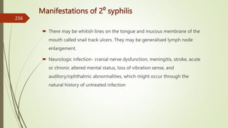 Manifestations of 2⁰ syphilis
 There may be whitish lines on the tongue and mucous membrane of the
mouth called snail track ulcers. They may be generalised lymph node
enlargement.
 Neurologic infection- cranial nerve dysfunction, meningitis, stroke, acute
or chronic altered mental status, loss of vibration sense, and
auditory/ophthalmic abnormalities, which might occur through the
natural history of untreated infection
256
 