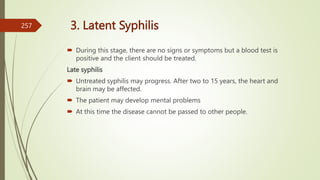3. Latent Syphilis
 During this stage, there are no signs or symptoms but a blood test is
positive and the client should be treated.
Late syphilis
 Untreated syphilis may progress. After two to 15 years, the heart and
brain may be affected.
 The patient may develop mental problems
 At this time the disease cannot be passed to other people.
257
 