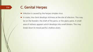 C. Genital Herpes
 Infection is caused by the herpes simplex virus.
 In males, the client develops itchiness at the site of infection. This may
be on the foreskin, the shaft of the penis, or the glans-penis. A small
area of redness appears which develops into small blisters. This may
break down to reveal painful, shallow ulcers.
258
 