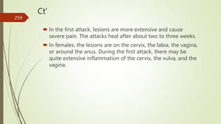 Ct’
 In the first attack, lesions are more extensive and cause
severe pain. The attacks heal after about two to three weeks.
 In females, the lesions are on the cervix, the labia, the vagina,
or around the anus. During the first attack, there may be
quite extensive inflammation of the cervix, the vulva, and the
vagina.
259
 