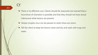 Ct’
 There is no effective cure. Clients should be reassured, but warned that a
recurrence of ulceration is possible and that they should not have sexual
intercourse while lesions are present.
 Herpes simplex virus can be passed on when there are ulcers.
 Tell the client to keep the lesions clean and dry and wash with soap and
water.
261
 
