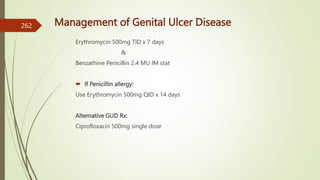 Management of Genital Ulcer Disease
Erythromycin 500mg TID x 7 days
&
Benzathine Penicillin 2.4 MU IM stat
 If Penicillin allergy:
Use Erythromycin 500mg QID x 14 days
Alternative GUD Rx:
Ciprofloxacin 500mg single dose
262
 