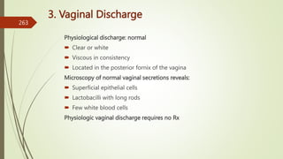 3. Vaginal Discharge
Physiological discharge: normal
 Clear or white
 Viscous in consistency
 Located in the posterior fornix of the vagina
Microscopy of normal vaginal secretions reveals:
 Superficial epithelial cells
 Lactobacilli with long rods
 Few white blood cells
Physiologic vaginal discharge requires no Rx
263
 