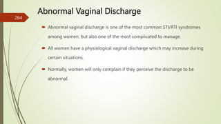 Abnormal Vaginal Discharge
 Abnormal vaginal discharge is one of the most common STI/RTI syndromes
among women, but also one of the most complicated to manage.
 All women have a physiological vaginal discharge which may increase during
certain situations.
 Normally, women will only complain if they perceive the discharge to be
abnormal.
264
 