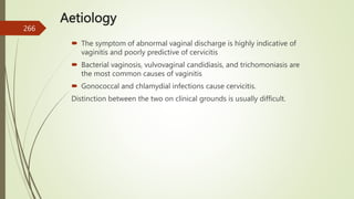 Aetiology
 The symptom of abnormal vaginal discharge is highly indicative of
vaginitis and poorly predictive of cervicitis
 Bacterial vaginosis, vulvovaginal candidiasis, and trichomoniasis are
the most common causes of vaginitis
 Gonococcal and chlamydial infections cause cervicitis.
Distinction between the two on clinical grounds is usually difficult.
266
 