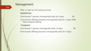 Management
Offer or refer for HIV testing services
VAGINITIS Rx
Clotrimazole 1 pessary intravaginally daily for 6 days Or
Clotrimazole 200mgs pessaries intravaginally daily for 3 days) AND
Metronidazole 400mg
If pregnant
Clotrimazole 1 pessary intravaginally daily x 6 days Or
Clotrimazole 200mgs pessaries intravaginally daily for 3 days)
268
 