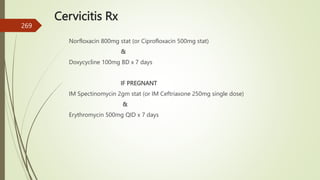 Cervicitis Rx
Norfloxacin 800mg stat (or Ciprofloxacin 500mg stat)
&
Doxycycline 100mg BD x 7 days
IF PREGNANT
IM Spectinomycin 2gm stat (or IM Ceftriaxone 250mg single dose)
&
Erythromycin 500mg QID x 7 days
269
 