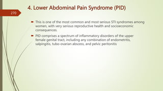 4. Lower Abdominal Pain Syndrome (PID)
 This is one of the most common and most serious STI syndromes among
women, with very serious reproductive health and socioeconomic
consequences.
 PID comprises a spectrum of inflammatory disorders of the upper
female genital tract, including any combination of endometritis,
salpingitis, tubo-ovarian abscess, and pelvic peritonitis
270
 