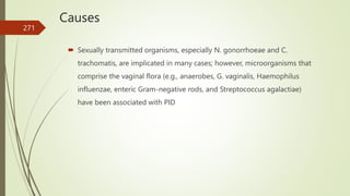 Causes
 Sexually transmitted organisms, especially N. gonorrhoeae and C.
trachomatis, are implicated in many cases; however, microorganisms that
comprise the vaginal flora (e.g., anaerobes, G. vaginalis, Haemophilus
influenzae, enteric Gram-negative rods, and Streptococcus agalactiae)
have been associated with PID
271
 