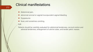 Clinical manifestations
 Abdominal pain,
 abnormal cervical or vaginal mucopurulent vaginal bleeding
 Dyspareunia
 fever, and sometimes vomiting.
N/B
Patients should be carefully evaluated for abdominal tenderness, cervical motion and
adnexial tenderness, enlargement of uterine tubes, and tender pelvic masses.
272
 