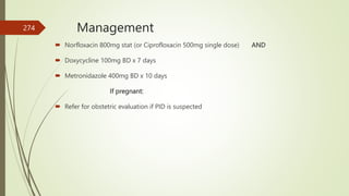 Management
 Norfloxacin 800mg stat (or Ciprofloxacin 500mg single dose) AND
 Doxycycline 100mg BD x 7 days
 Metronidazole 400mg BD x 10 days
If pregnant:
 Refer for obstetric evaluation if PID is suspected
274
 