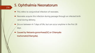 5. Ophthalmia Neonatorum
 This refers to conjunctival infection of neonates.
 Neonates acquire this infection during passage through an infected birth
canal during delivery.
 Occurs between 4–7 days of life, but can occur anytime in the first 28
days.
 Caused by Neisseria gonorrhoea(GC) or Chlamydia
trachomatis(Chlamydia).
276
 