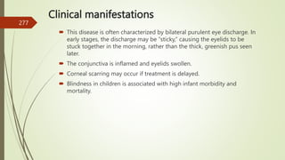 Clinical manifestations
 This disease is often characterized by bilateral purulent eye discharge. In
early stages, the discharge may be “sticky,” causing the eyelids to be
stuck together in the morning, rather than the thick, greenish pus seen
later.
 The conjunctiva is inflamed and eyelids swollen.
 Corneal scarring may occur if treatment is delayed.
 Blindness in children is associated with high infant morbidity and
mortality.
277
 
