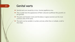 Genital warts
 Genital warts are caused by a virus –human papilloma virus.
 They usually have the appearance of flesh-coloured cauliflower-like growths on
the genitals.
 The penis and foreskin (men) and the labia or vagina (women) are the most
common sites of the warts.
 The warts can be variable in number and size, either few or multiple, small to
very large.
281
 