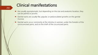 Clinical manifestations
 Are usually asymptomatic, but depending on the size and anatomic location, they
can be painful or pruritic.
 Genital warts are usually flat, papular, or pedunculated growths on the genital
mucosa
 Genital warts occur commonly at the introitus in women, under the foreskin of the
uncircumcised penis, and on the shaft of the circumcised penis.
282
 