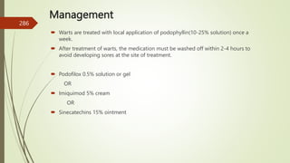 Management
 Warts are treated with local application of podophyllin(10-25% solution) once a
week.
 After treatment of warts, the medication must be washed off within 2-4 hours to
avoid developing sores at the site of treatment.
 Podofilox 0.5% solution or gel
OR
 Imiquimod 5% cream
OR
 Sinecatechins 15% ointment
286
 