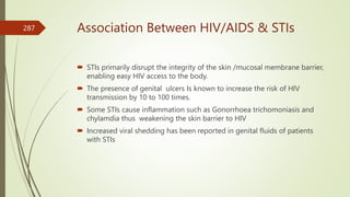 Association Between HIV/AIDS & STIs
 STIs primarily disrupt the integrity of the skin /mucosal membrane barrier,
enabling easy HIV access to the body.
 The presence of genital ulcers Is known to increase the risk of HIV
transmission by 10 to 100 times.
 Some STIs cause inflammation such as Gonorrhoea trichomoniasis and
chylamdia thus weakening the skin barrier to HIV
 Increased viral shedding has been reported in genital fluids of patients
with STIs
287
 