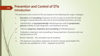 Prevention and Control of STIs
Introduction
The prevention and control of STIs are based on the following five major strategies:
i. Education and counseling of persons at risk on ways to avoid STIs through
changes in sexual behaviors and use of recommended prevention services.
ii. Identification of asymptomatically infected persons and of symptomatic
persons unlikely to seek diagnostic and treatment services.
iii. Effective diagnosis, treatment, and counseling of infected persons.
iv. Evaluation, treatment, and counseling of sexual partners of persons who are
infected with an STD
v. Barrier methods – the consistent use of condoms
vi. Pre-exposure vaccination of persons at risk for vaccine-preventable STIs.
Vaccines are available for 2 STIs – Hepatitis B and HPV
288
 