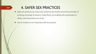 4. SAFER SEX PRACTICES
 Safer sex practices are many and varied but all revolve around the principle of
avoiding exchange of sexual or body fluids, yet enabling the individual(s) to
obtain what they desire out of sex.
 Use of condoms is an important safe sex practice
294
 