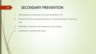 SECONDARY PREVENTION
1. Early diagnosis and prompt and correct treatment of STI
2. Promotion of STI care-seeking behaviour, including reduction of barriers to
care
3. Notification of partners and treatment/contact tracing
4. Screening for asymptomatic cases
295
 