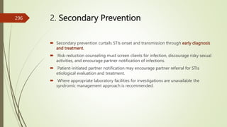 2. Secondary Prevention
 Secondary prevention curtails STIs onset and transmission through early diagnosis
and treatment.
 Risk-reduction counseling must screen clients for infection, discourage risky sexual
activities, and encourage partner notification of infections.
 Patient-initiated partner notification may encourage partner referral for STIs
etiological evaluation and treatment.
 Where appropriate laboratory facilities for investigations are unavailable the
syndromic management approach is recommended.
296
 