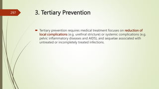 3. Tertiary Prevention
 Tertiary prevention requires medical treatment focuses on reduction of
local complications (e.g. urethral stricture) or systemic complications (e.g.
pelvic inflammatory diseases and AIDS), and sequelae associated with
untreated or incompletely treated infections.
297
 