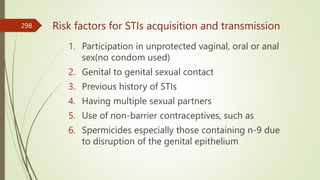 Risk factors for STIs acquisition and transmission
1. Participation in unprotected vaginal, oral or anal
sex(no condom used)
2. Genital to genital sexual contact
3. Previous history of STIs
4. Having multiple sexual partners
5. Use of non-barrier contraceptives, such as
6. Spermicides especially those containing n-9 due
to disruption of the genital epithelium
298
 
