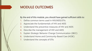 MODULE OUTCOMES
By the end of this module, you should have gained sufficient skills to:
1. Define common terms used in HIV/AIDS/STIs
2. Appreciate the fundamentals of HIV and AIDS
3. Understand the preventive measures of HIV and AIDS
4. Describe the management of HIV and AIDS
5. Explain Strategic Behavior Change Communication (SBCC)
6. Understand Home and Community-Based Care (HCBC)
7. Understand the concepts of STIs
 