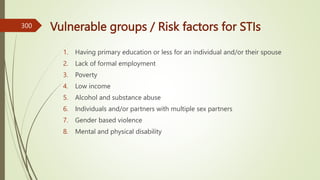 Vulnerable groups / Risk factors for STIs
1. Having primary education or less for an individual and/or their spouse
2. Lack of formal employment
3. Poverty
4. Low income
5. Alcohol and substance abuse
6. Individuals and/or partners with multiple sex partners
7. Gender based violence
8. Mental and physical disability
300
 