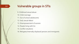 Vulnerable groups in STIs
9. Childhood sexual abuse
10. Child marriage
11. Out of school adolescents
12. Early sexual debut
13. Disempowerment of women
14. People living with hiv
15. Conflict situations
16. Refugees/internally displaced persons and immigrants
301
 