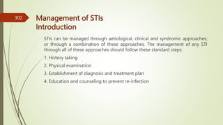 Management of STIs
Introduction
STIs can be managed through aetiological, clinical and syndromic approaches;
or through a combination of these approaches. The management of any STI
through all of these approaches should follow these standard steps:
1. History taking
2. Physical examination
3. Establishment of diagnosis and treatment plan
4. Education and counseling to prevent re-infection
302
 