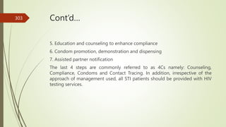 Cont’d…
5. Education and counseling to enhance compliance
6. Condom promotion, demonstration and dispensing
7. Assisted partner notification
The last 4 steps are commonly referred to as 4Cs namely: Counseling,
Compliance, Condoms and Contact Tracing. In addition, irrespective of the
approach of management used, all STI patients should be provided with HIV
testing services.
303
 