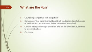 What are the 4cs?
i. Counseling : Empathize with the patient
ii. Compliance: Your patients should avoid self medication, take full course
of medicine and not share and follow instructions as advised.
iii. Contact tracing: Encourage disclosure and tell her or his sexual,partners
to seek medication
iv. Condoms
304
 