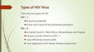 Types of HIV Virus
There are two types of HIV.
HIV – 1
Is found worldwide
Is the main cause of the worldwide pandemic
HIV – 2
Is mainly found in West Africa, Mozambique and Angola.
Causes a similar illness to HIV – 1
 Less efficiently transmissible
 Less aggressive with slower disease progression
 