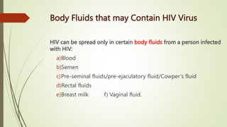Body Fluids that may Contain HIV Virus
HIV can be spread only in certain body fluids from a person infected
with HIV:
a)Blood
b)Semen
c)Pre-seminal fluids/pre-ejaculatory fluid/Cowper’s fluid
d)Rectal fluids
e)Breast milk f) Vaginal fluid.
 