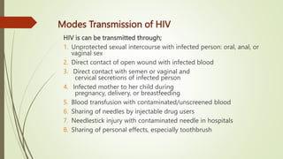 Modes Transmission of HIV
HIV is can be transmitted through;
1. Unprotected sexual intercourse with infected person: oral, anal, or
vaginal sex
2. Direct contact of open wound with infected blood
3. Direct contact with semen or vaginal and
cervical secretions of infected person
4. Infected mother to her child during
pregnancy, delivery, or breastfeeding
5. Blood transfusion with contaminated/unscreened blood
6. Sharing of needles by injectable drug users
7. Needlestick injury with contaminated needle in hospitals
8. Sharing of personal effects, especially toothbrush
 
