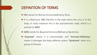 DEFINITION OF TERMS
 HIV stands for Human Immunodeficiency Virus.
 It is a Retrovirus. HIV Infection is the state where the virus is in the
body. In most instances this is the asymptomatic state, which is a
prelude to AIDS
 AIDS stands for Acquired Immune Deficiency Syndrome.
 “Acquired” means it is transmissible, and “Immune-Deficiency”
means it damages the body defense system “Syndrome” refers to a
group of illnesses
 