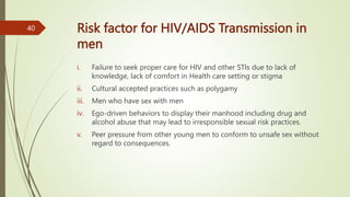 Risk factor for HIV/AIDS Transmission in
men
i. Failure to seek proper care for HIV and other STIs due to lack of
knowledge, lack of comfort in Health care setting or stigma
ii. Cultural accepted practices such as polygamy
iii. Men who have sex with men
iv. Ego-driven behaviors to display their manhood including drug and
alcohol abuse that may lead to irresponsible sexual risk practices.
v. Peer pressure from other young men to conform to unsafe sex without
regard to consequences.
40
 