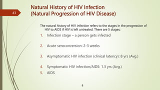 The natural history of HIV infection refers to the stages in the progression of
HIV to AIDS if HIV is left untreated. There are 5 stages;
1. Infection stage – a person gets infected
2. Acute seroconversion: 2-3 weeks
3. Asymptomatic HIV infection (clinical latency): 8 yrs (Avg.)
4. Symptomatic HIV infection/AIDS: 1.3 yrs (Avg.)
5. AIDS
Natural History of HIV Infection
(Natural Progression of HIV Disease)
8
43
 
